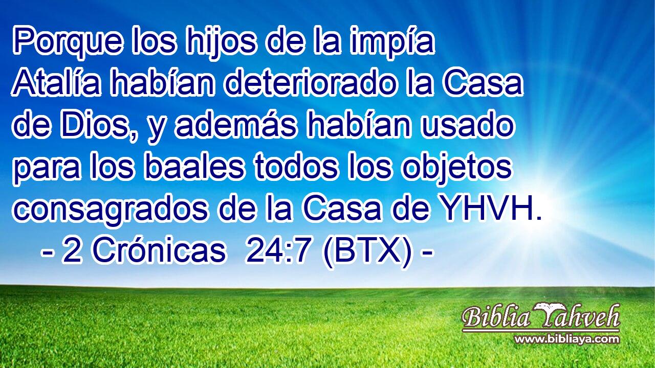 Porque los hijos de la impía Atalía habían deteriorado la Casa de Dios, y además habían usado para los baales todos los objetos consagrados de la Casa de YHVH.