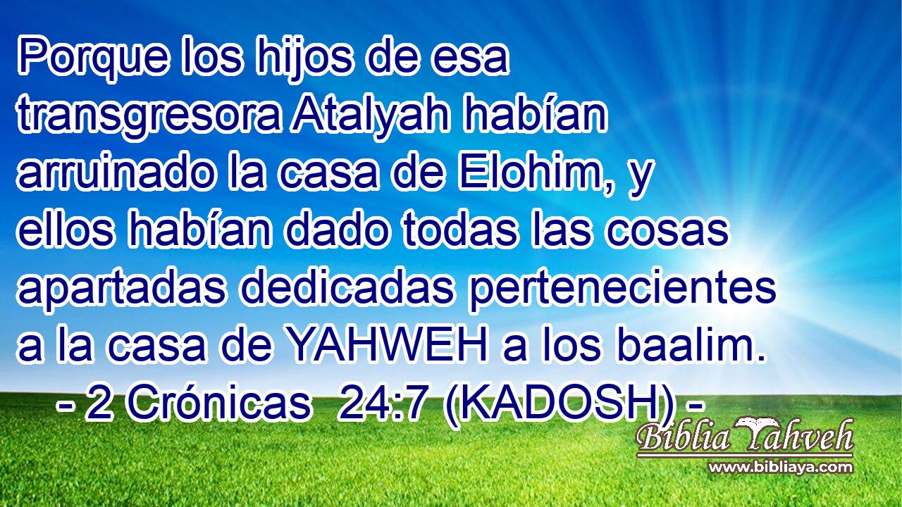  Porque los hijos de esa transgresora Atalyah habían arruinado la casa de Elohim, y ellos habían dado todas las cosas apartadas dedicadas pertenecientes a la casa de YAHWEH a los baalim. 