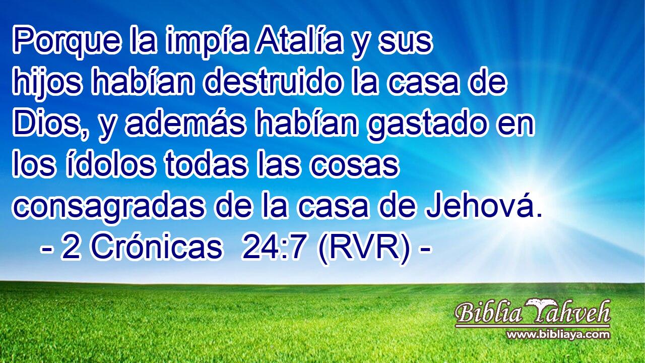Porque la impía Atalía y sus hijos habían destruido la casa de Dios, y además habían gastado en los ídolos todas las cosas consagradas de la casa de Jehová.