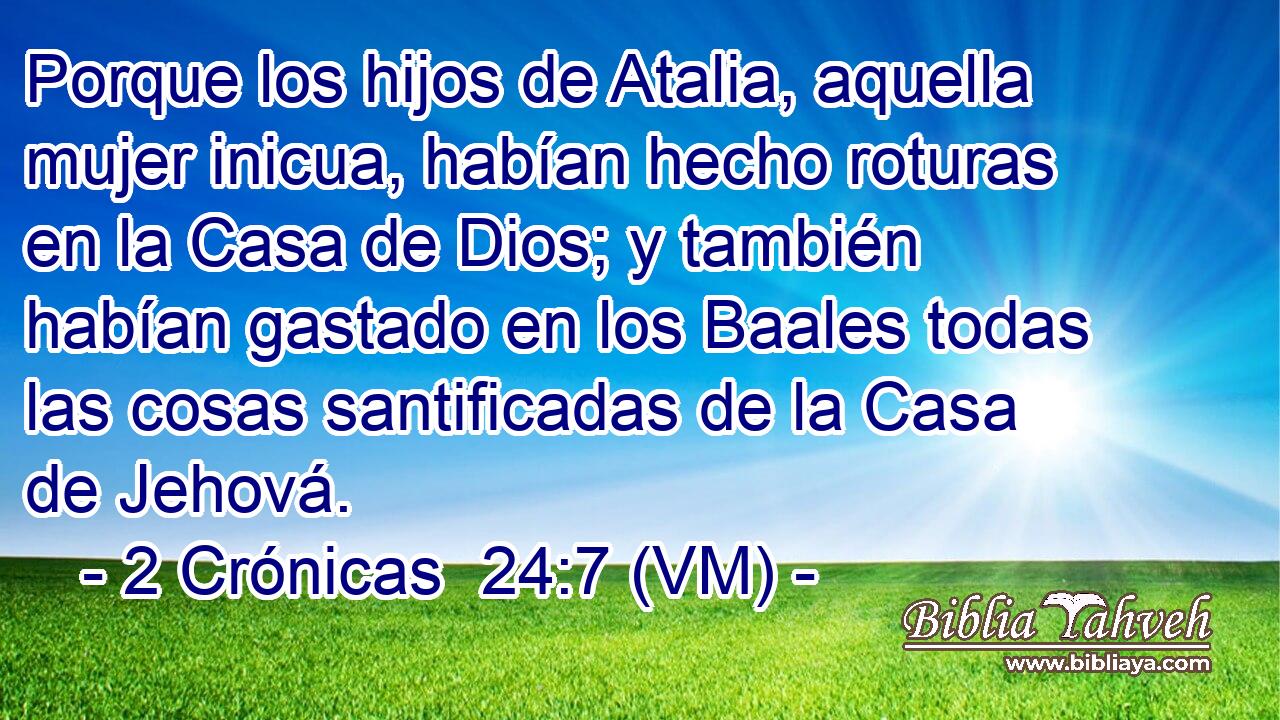  Porque los hijos de Atalia, aquella mujer inicua, habían hecho roturas en la Casa de Dios; y también habían gastado en los Baales todas las cosas santificadas de la Casa de Jehová. 