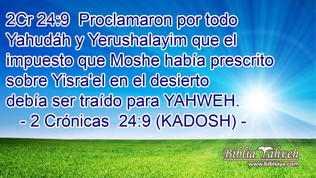  Proclamaron por todo Yahudáh y Yerushalayim que el impuesto que Moshe había prescrito sobre Yisra'el en el desierto debía ser traído para YAHWEH. 