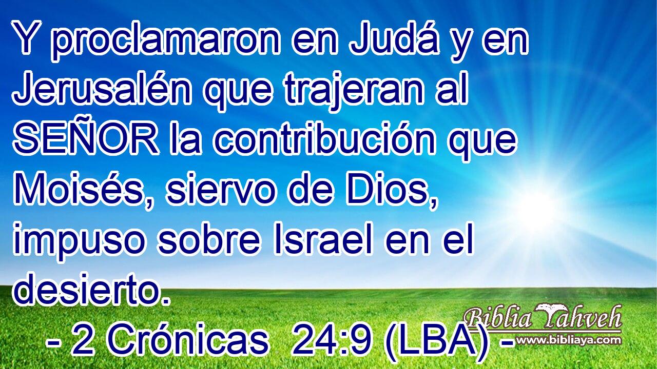 Y proclamaron en Judá y en Jerusalén que trajeran al SEÑOR la contribución que Moisés, siervo de Dios, impuso sobre Israel en el desierto.