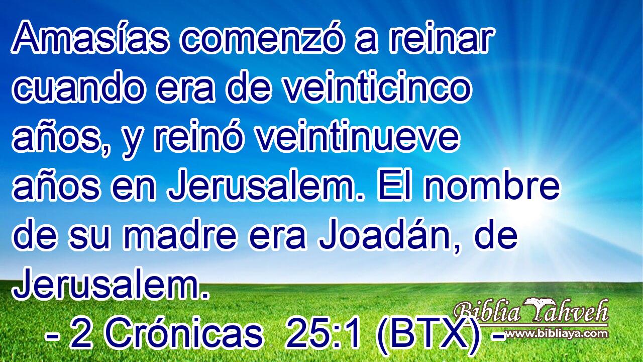 Amasías comenzó a reinar cuando era de veinticinco años, y reinó veintinueve años en Jerusalem. El nombre de su madre era Joadán, de Jerusalem.