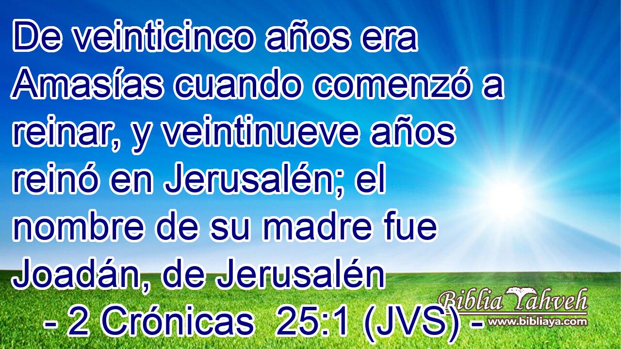 De veinticinco años era Amasías cuando comenzó a reinar, y veintinueve años reinó en Jerusalén; el nombre de su madre fue Joadán, de Jerusalén