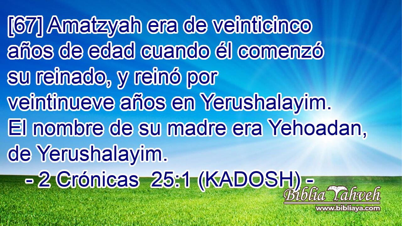  [67] Amatzyah era de veinticinco años de edad cuando él comenzó su reinado, y reinó por veintinueve años en Yerushalayim. El nombre de su madre era Yehoadan, de Yerushalayim. 