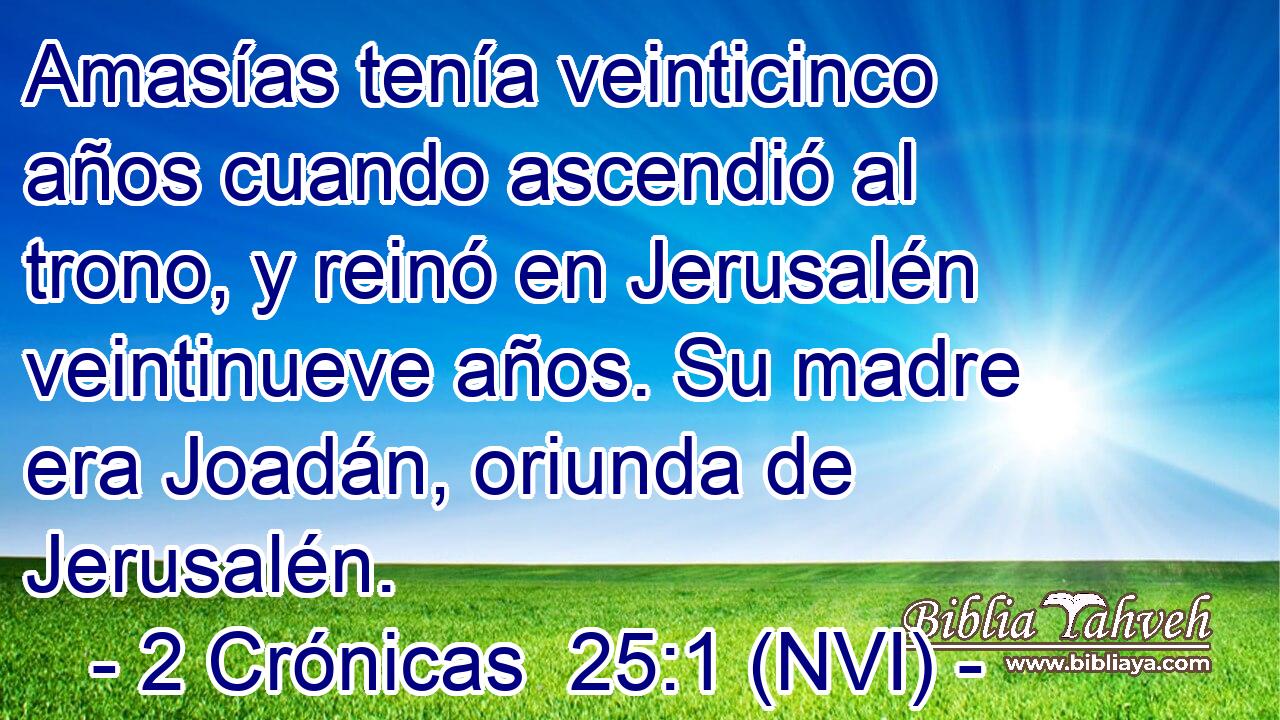 Amasías tenía veinticinco años cuando ascendió al trono, y reinó en Jerusalén veintinueve años. Su madre era Joadán, oriunda de Jerusalén. 