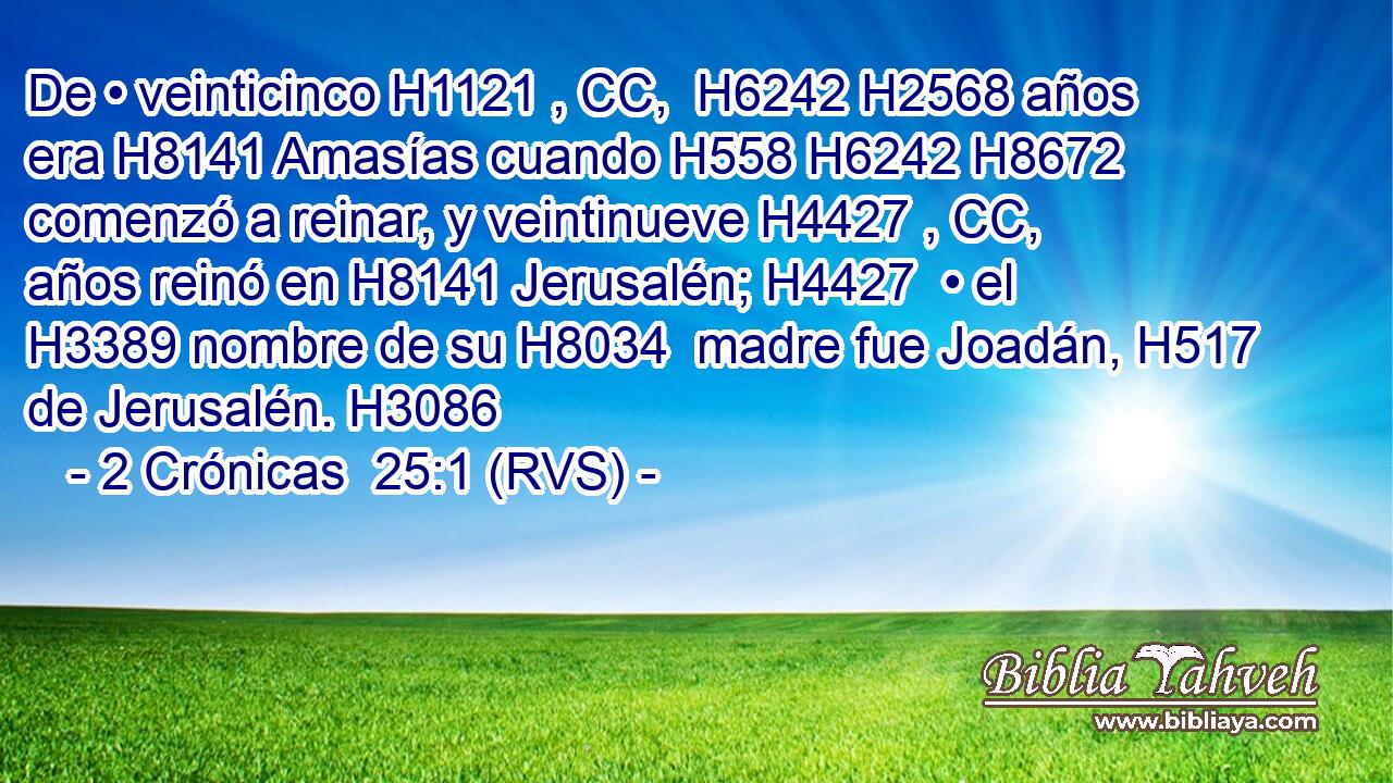 De • veinticinco H1121 , CC,  H6242 H2568 años era H8141 Amasías cuando H558 H6242 H8672 comenzó a reinar, y veintinueve H4427 , CC,  años reinó en H8141 Jerusalén; H4427  • el H3389 nombre de su H8034  madre fue Joadán, H517  de Jerusalén. H3086 