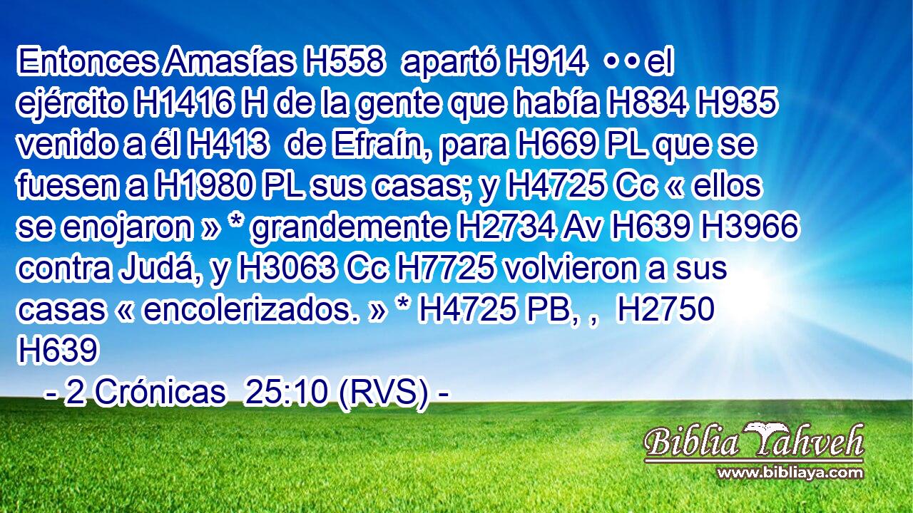 Entonces Amasías H558  apartó H914  • • el ejército H1416 H de la gente que había H834 H935 venido a él H413  de Efraín, para H669 PL que se fuesen a H1980 PL sus casas; y H4725 Cc « ellos se enojaron » * grandemente H2734 Av H639 H3966 contra Judá, y H3063 Cc H7725 volvieron a sus casas « encolerizados. » * H4725 PB, ,  H2750 H639 