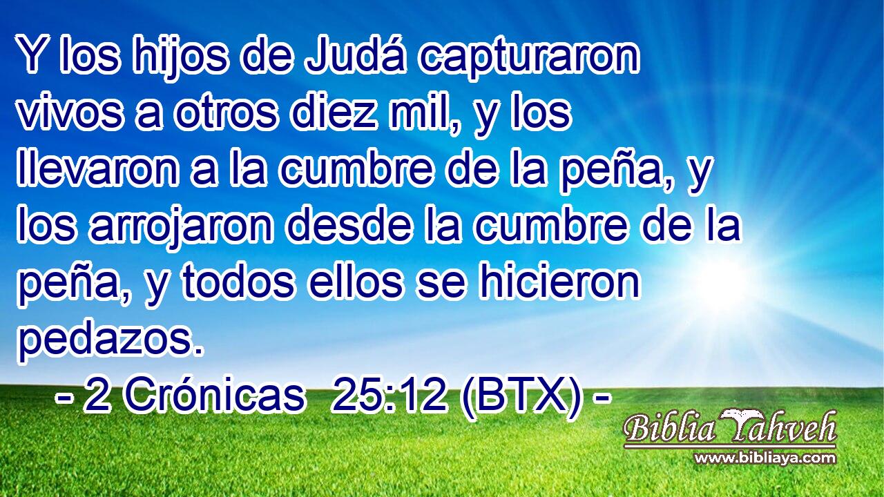 Y los hijos de Judá capturaron vivos a otros diez mil, y los llevaron a la cumbre de la peña, y los arrojaron desde la cumbre de la peña, y todos ellos se hicieron pedazos.