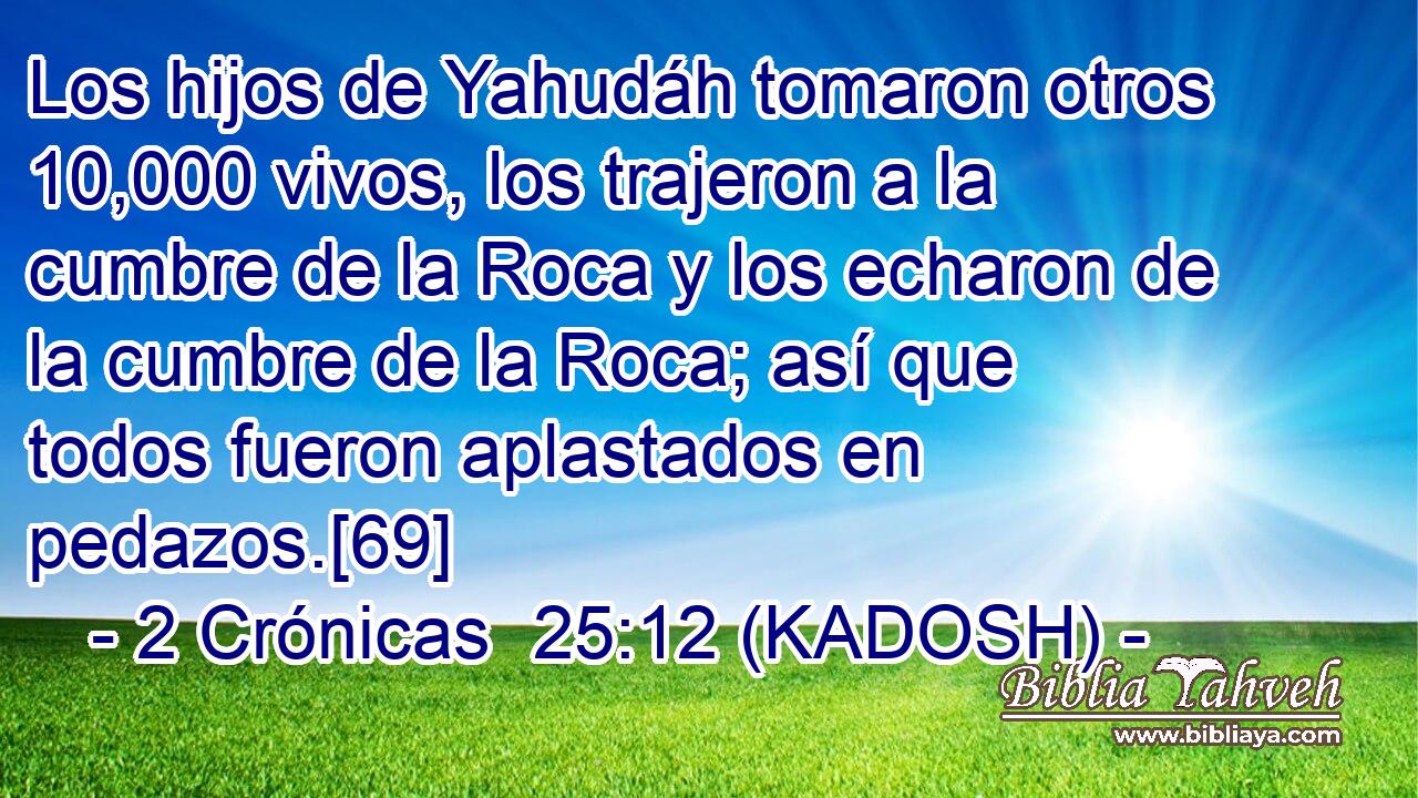  Los hijos de Yahudáh tomaron otros 10,000 vivos, los trajeron a la cumbre de la Roca y los echaron de la cumbre de la Roca; así que todos fueron aplastados en pedazos.[69] 