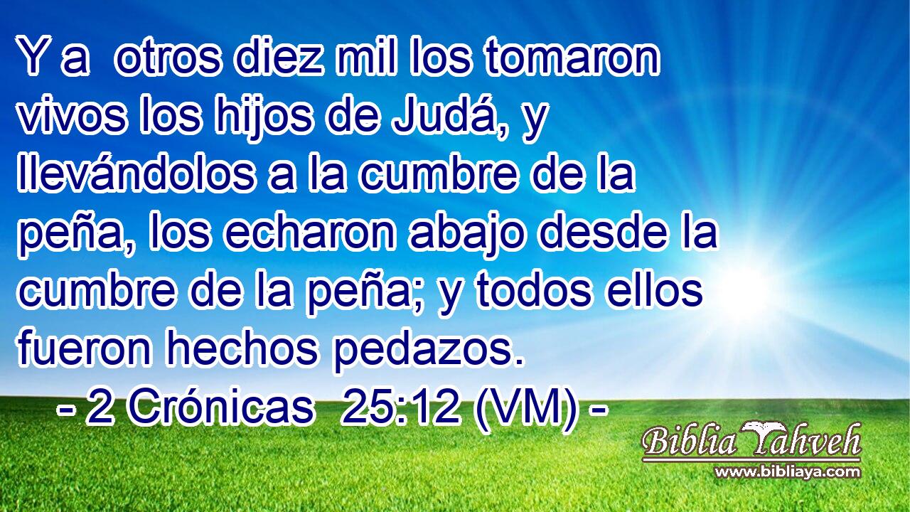  Y a  otros diez mil los tomaron vivos los hijos de Judá, y llevándolos a la cumbre de la peña, los echaron abajo desde la cumbre de la peña; y todos ellos fueron hechos pedazos. 