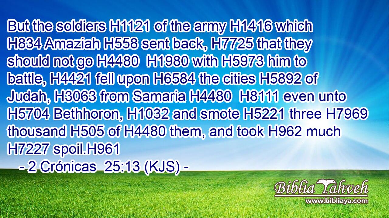 But the soldiers H1121 of the army H1416 which H834 Amaziah H558 sent back, H7725 that they should not go H4480  H1980 with H5973 him to battle, H4421 fell upon H6584 the cities H5892 of Judah, H3063 from Samaria H4480  H8111 even unto H5704 Bethhoron, H1032 and smote H5221 three H7969 thousand H505 of H4480 them, and took H962 much H7227 spoil.H961
