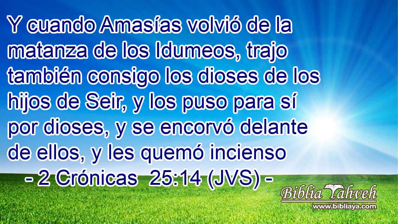 Y cuando Amasías volvió de la matanza de los Idumeos, trajo también consigo los dioses de los hijos de Seir, y los puso para sí por dioses, y se encorvó delante de ellos, y les quemó incienso