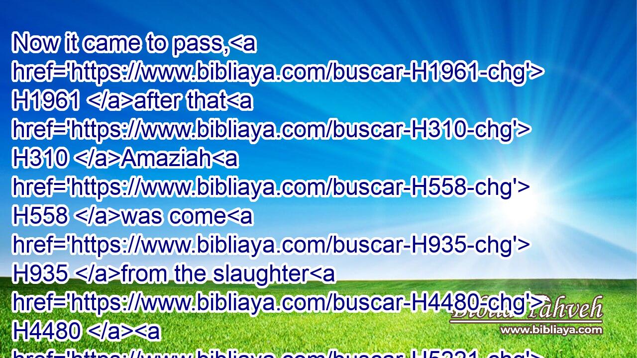 Now it came to pass, H1961 after that H310 Amaziah H558 was come H935 from the slaughter H4480  H5221 (H853) of the Edomites, H130 that he brought H935 (H853) the gods H430 of the children H1121 of Seir, H8165 and set them up H5975 to be his gods, H430 and bowed down himself H7812 before H6440 them, and burned incense H6999 unto them.