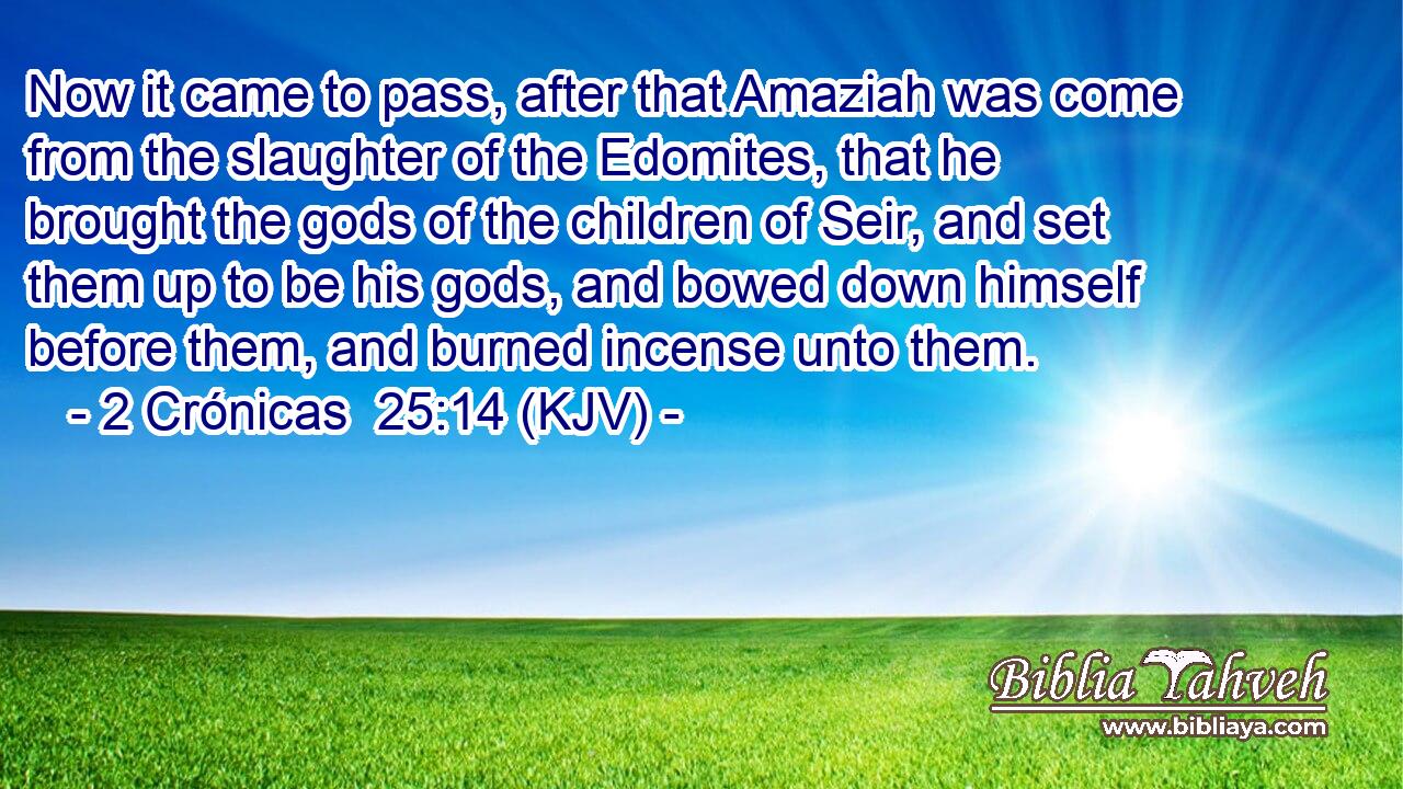 Now it came to pass, after that Amaziah was come from the slaughter of the Edomites, that he brought the gods of the children of Seir, and set them up to be his gods, and bowed down himself before them, and burned incense unto them.