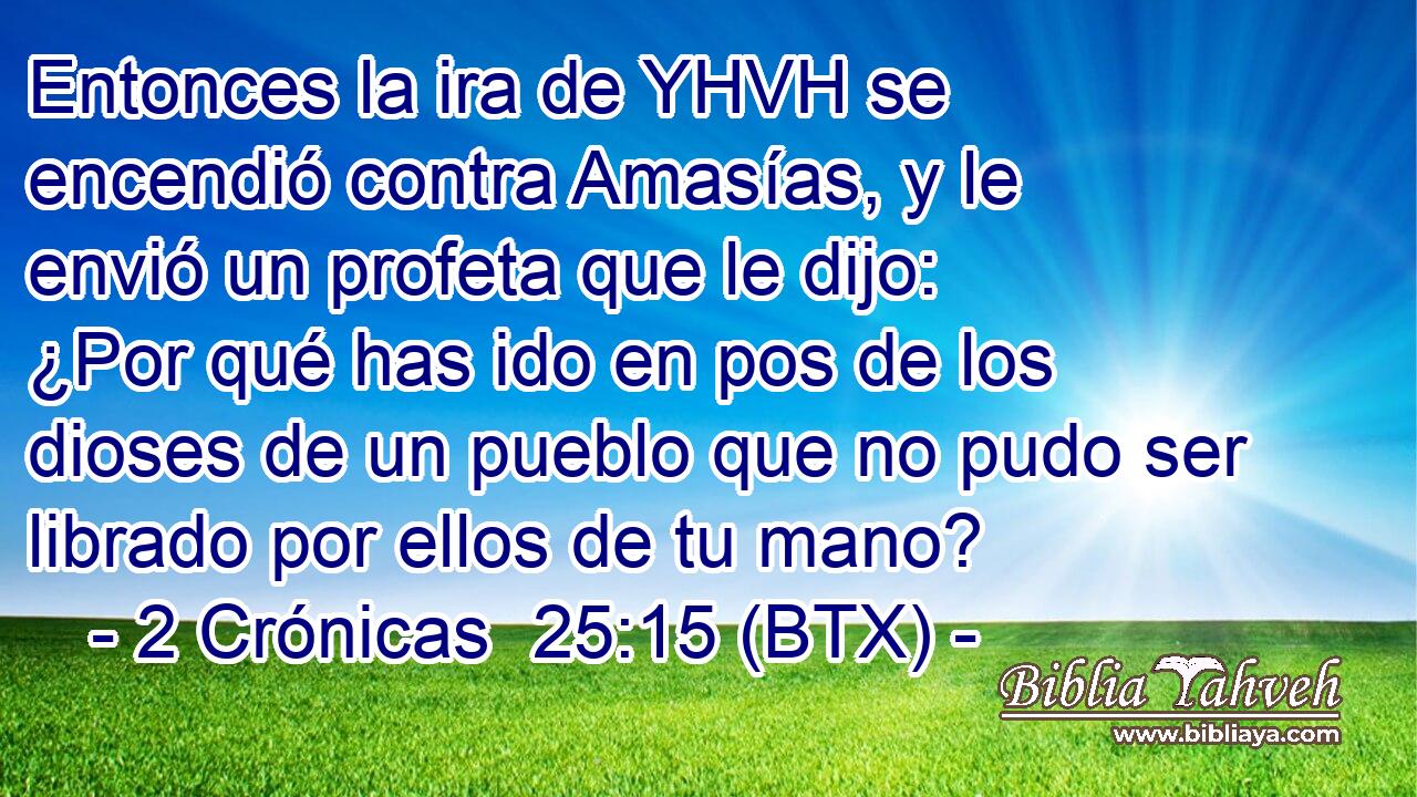 Entonces la ira de YHVH se encendió contra Amasías, y le envió un profeta que le dijo: ¿Por qué has ido en pos de los dioses de un pueblo que no pudo ser librado por ellos de tu mano?
