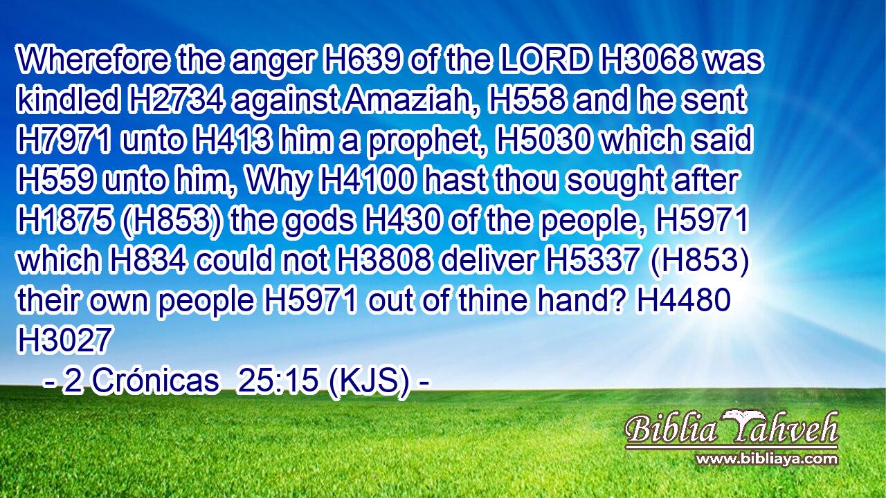 Wherefore the anger H639 of the LORD H3068 was kindled H2734 against Amaziah, H558 and he sent H7971 unto H413 him a prophet, H5030 which said H559 unto him, Why H4100 hast thou sought after H1875 (H853) the gods H430 of the people, H5971 which H834 could not H3808 deliver H5337 (H853) their own people H5971 out of thine hand? H4480 H3027
