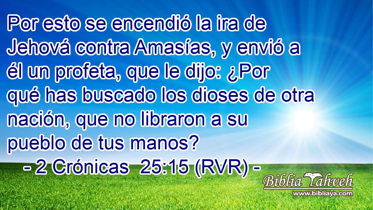 Por esto se encendió la ira de Jehová contra Amasías, y envió a él un profeta, que le dijo: ¿Por qué has buscado los dioses de otra nación, que no libraron a su pueblo de tus manos?