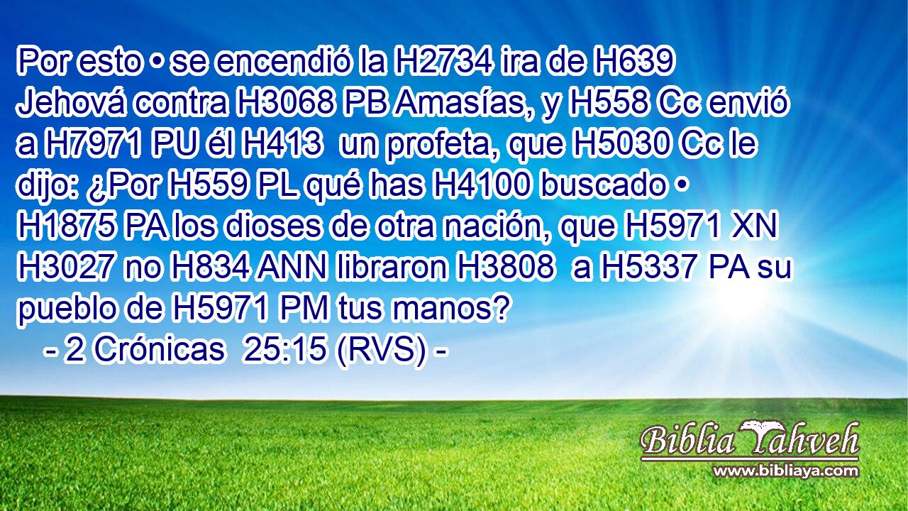 Por esto • se encendió la H2734 ira de H639 Jehová contra H3068 PB Amasías, y H558 Cc envió a H7971 PU él H413  un profeta, que H5030 Cc le dijo: ¿Por H559 PL qué has H4100 buscado • H1875 PA los dioses de otra nación, que H5971 XN H3027 no H834 ANN libraron H3808  a H5337 PA su pueblo de H5971 PM tus manos? 