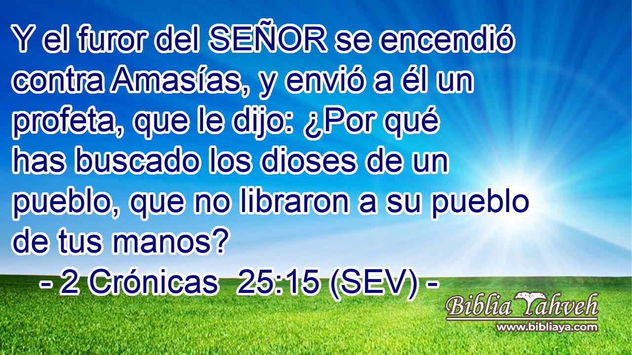 Y el furor del SEÑOR se encendió contra Amasías, y envió a él un profeta, que le dijo: ¿Por qué has buscado los dioses de un pueblo, que no libraron a su pueblo de tus manos?