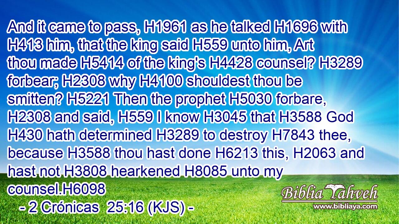And it came to pass, H1961 as he talked H1696 with H413 him, that the king said H559 unto him, Art thou made H5414 of the king's H4428 counsel? H3289 forbear; H2308 why H4100 shouldest thou be smitten? H5221 Then the prophet H5030 forbare, H2308 and said, H559 I know H3045 that H3588 God H430 hath determined H3289 to destroy H7843 thee, because H3588 thou hast done H6213 this, H2063 and hast not H3808 hearkened H8085 unto my counsel.H6098