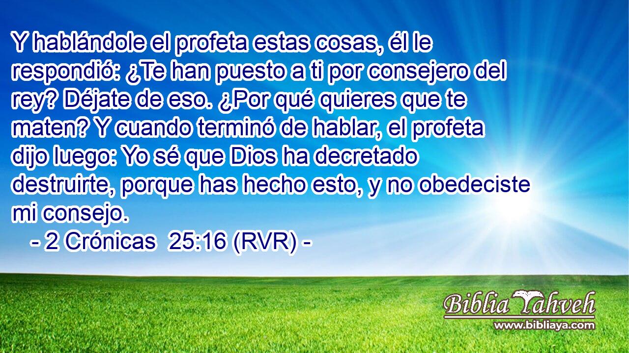 Y hablándole el profeta estas cosas, él le respondió: ¿Te han puesto a ti por consejero del rey? Déjate de eso. ¿Por qué quieres que te maten? Y cuando terminó de hablar, el profeta dijo luego: Yo sé que Dios ha decretado destruirte, porque has hecho esto, y no obedeciste mi consejo.