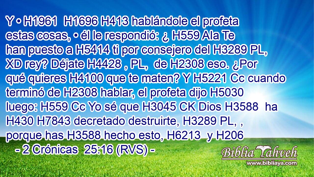 Y • H1961  H1696 H413 hablándole el profeta estas cosas, • él le respondió: ¿ H559 AIa Te han puesto a H5414 ti por consejero del H3289 PL, XD rey? Déjate H4428 , PL,  de H2308 eso. ¿Por qué quieres H4100 que te maten? Y H5221 Cc cuando terminó de H2308 hablar, el profeta dijo H5030  luego: H559 Cc Yo sé que H3045 CK Dios H3588  ha H430 H7843 decretado destruirte, H3289 PL, ,  porque has H3588 hecho esto, H6213  y H206