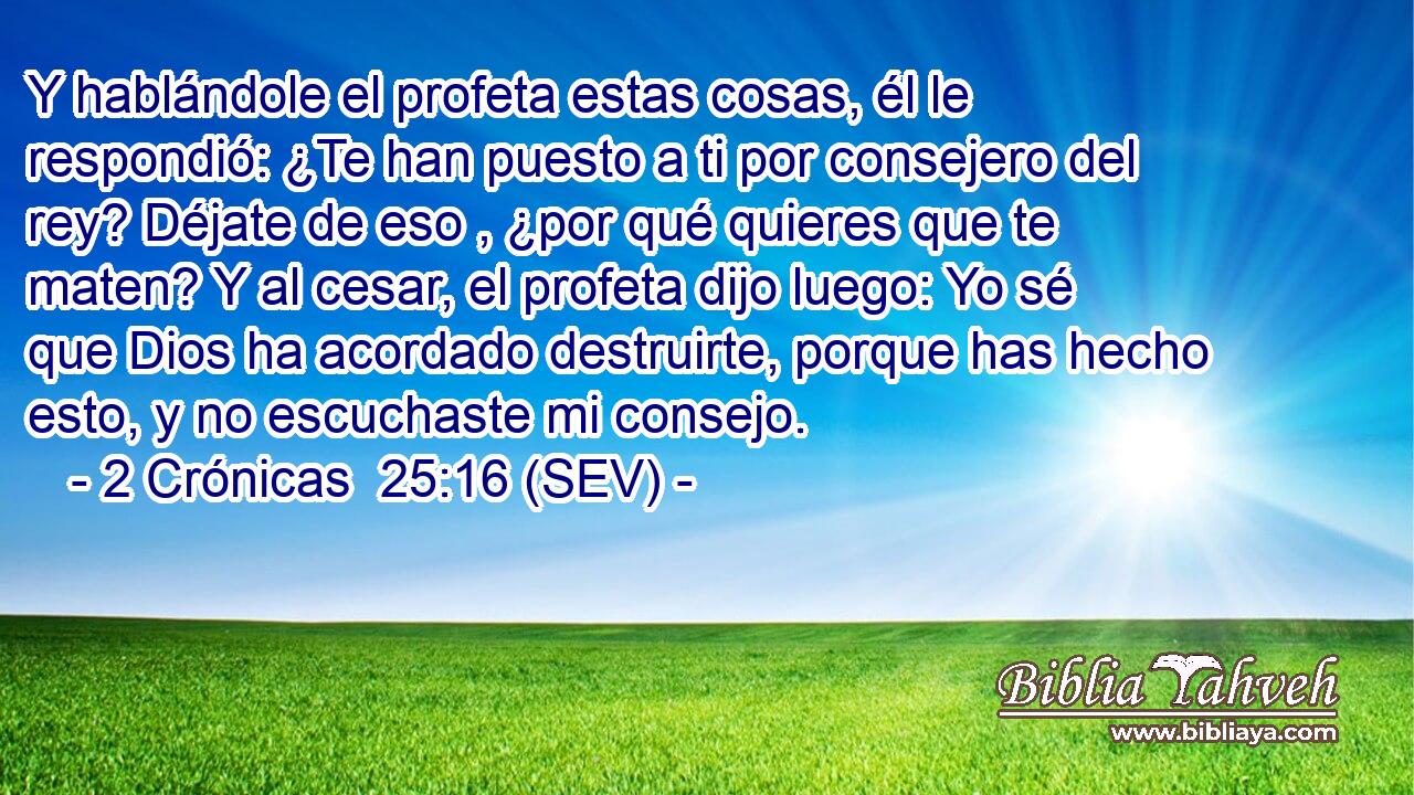 Y hablándole el profeta estas cosas, él le respondió: ¿Te han puesto a ti por consejero del rey? Déjate de eso , ¿por qué quieres que te maten? Y al cesar, el profeta dijo luego: Yo sé que Dios ha acordado destruirte, porque has hecho esto, y no escuchaste mi consejo.