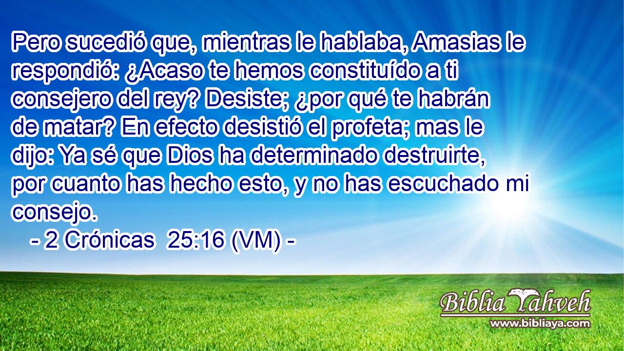  Pero sucedió que, mientras le hablaba, Amasias le respondió: ¿Acaso te hemos constituído a ti consejero del rey? Desiste; ¿por qué te habrán de matar? En efecto desistió el profeta; mas le dijo: Ya sé que Dios ha determinado destruirte, por cuanto has hecho esto, y no has escuchado mi consejo. 