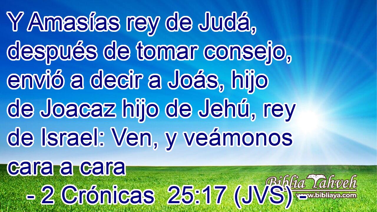 Y Amasías rey de Judá, después de tomar consejo, envió a decir a Joás, hijo de Joacaz hijo de Jehú, rey de Israel: Ven, y veámonos cara a cara