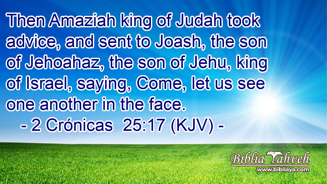 Then Amaziah king of Judah took advice, and sent to Joash, the son of Jehoahaz, the son of Jehu, king of Israel, saying, Come, let us see one another in the face.