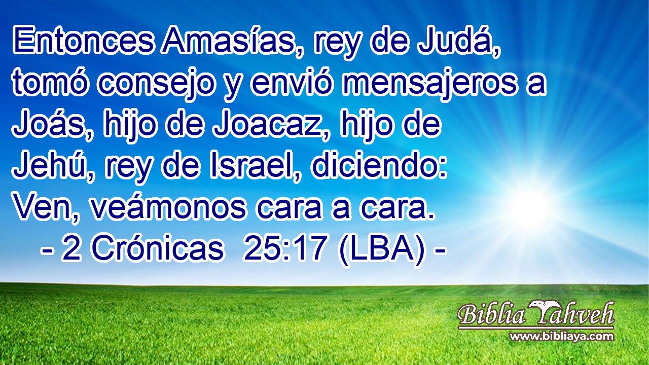 Entonces Amasías, rey de Judá, tomó consejo y envió mensajeros a Joás, hijo de Joacaz, hijo de Jehú, rey de Israel, diciendo: Ven, veámonos cara a cara.