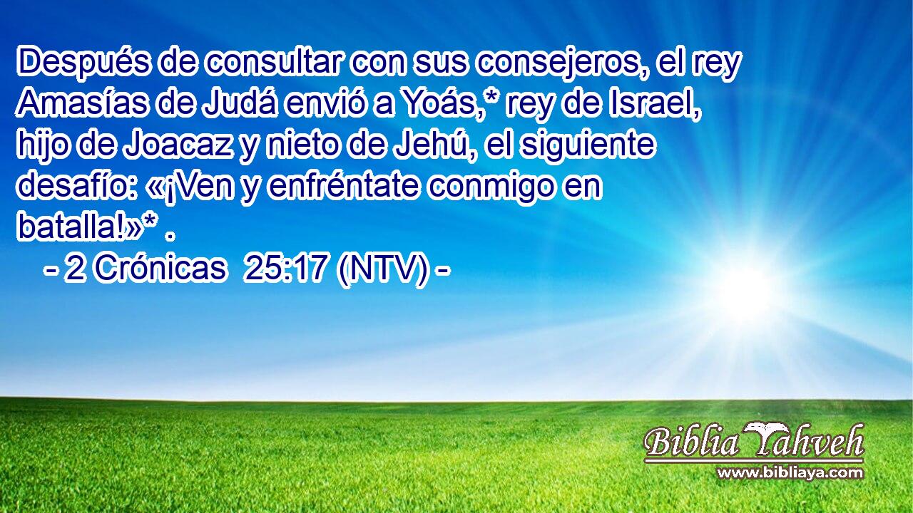 Después de consultar con sus consejeros, el rey Amasías de Judá envió a Yoás,* rey de Israel, hijo de Joacaz y nieto de Jehú, el siguiente desafío: «¡Ven y enfréntate conmigo en batalla!»* .