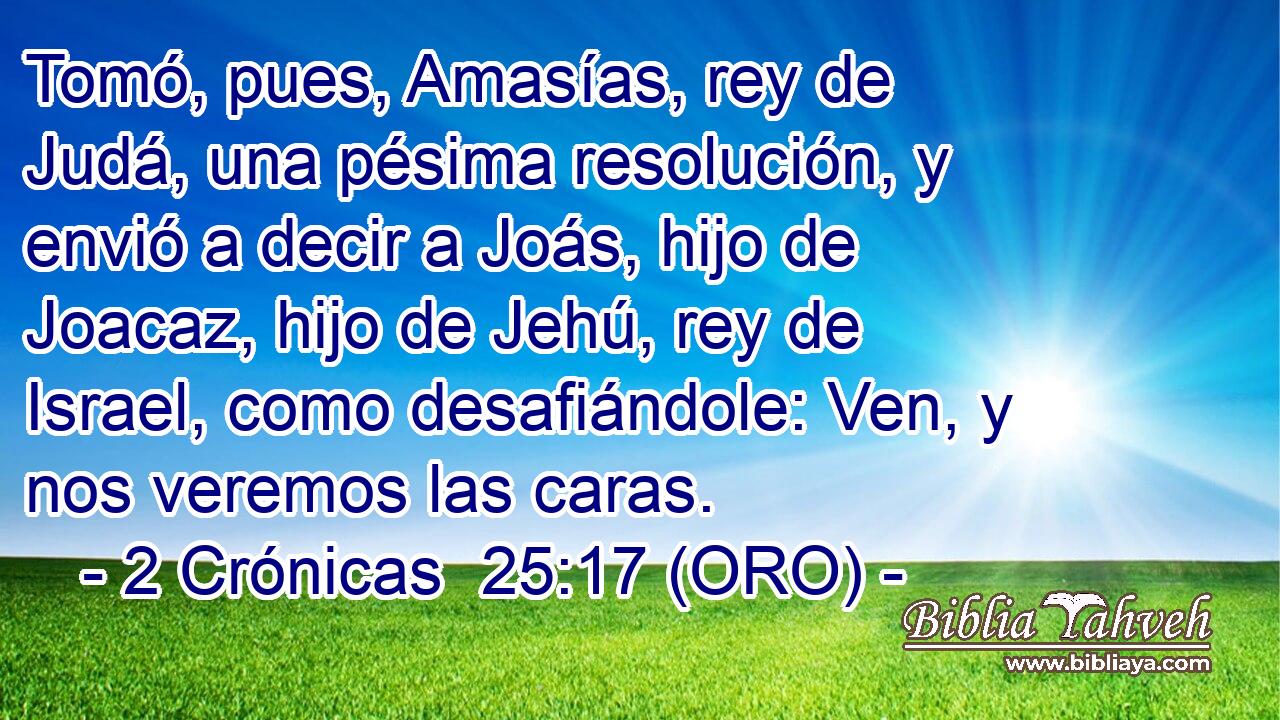  Tomó, pues, Amasías, rey de Judá, una pésima resolución, y envió a decir a Joás, hijo de Joacaz, hijo de Jehú, rey de Israel, como desafiándole: Ven, y nos veremos las caras. 