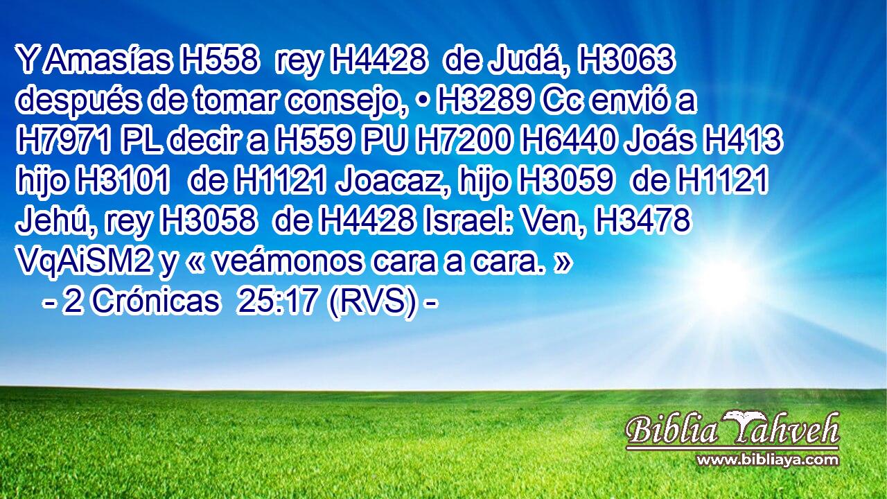 Y Amasías H558  rey H4428  de Judá, H3063  después de tomar consejo, • H3289 Cc envió a H7971 PL decir a H559 PU H7200 H6440 Joás H413  hijo H3101  de H1121 Joacaz, hijo H3059  de H1121 Jehú, rey H3058  de H4428 Israel: Ven, H3478 VqAiSM2 y « veámonos cara a cara. » 