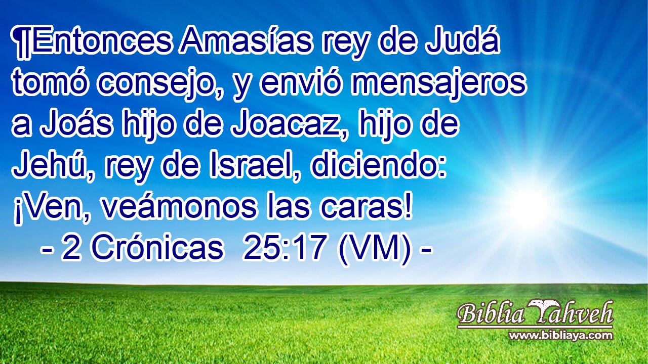  ¶Entonces Amasías rey de Judá tomó consejo, y envió mensajeros a Joás hijo de Joacaz, hijo de Jehú, rey de Israel, diciendo: ¡Ven, veámonos las caras! 