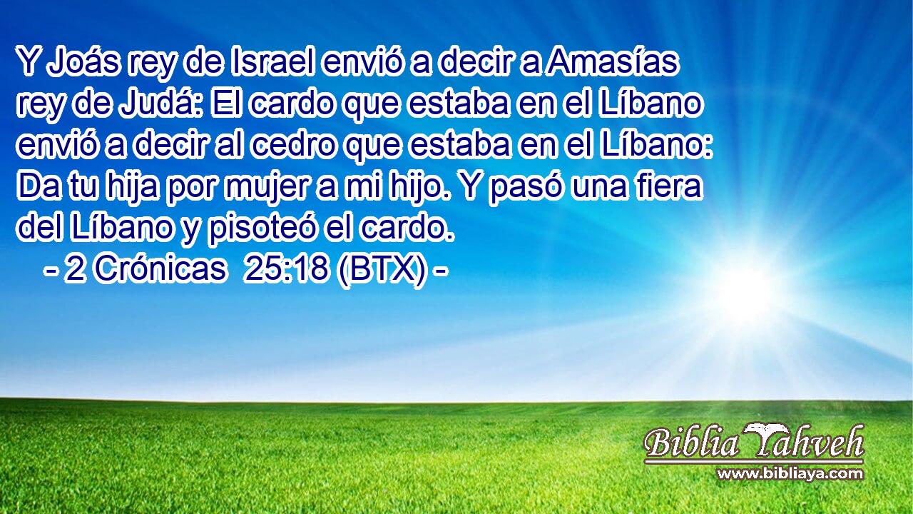 Y Joás rey de Israel envió a decir a Amasías rey de Judá: El cardo que estaba en el Líbano envió a decir al cedro que estaba en el Líbano: Da tu hija por mujer a mi hijo. Y pasó una fiera del Líbano y pisoteó el cardo.