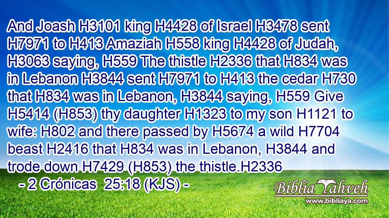 And Joash H3101 king H4428 of Israel H3478 sent H7971 to H413 Amaziah H558 king H4428 of Judah, H3063 saying, H559 The thistle H2336 that H834 was in Lebanon H3844 sent H7971 to H413 the cedar H730 that H834 was in Lebanon, H3844 saying, H559 Give H5414 (H853) thy daughter H1323 to my son H1121 to wife: H802 and there passed by H5674 a wild H7704 beast H2416 that H834 was in Lebanon, H3844 and trode down H7429 (H853) the thistle.H2336