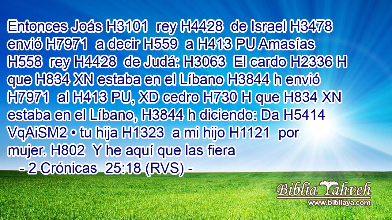 Entonces Joás H3101  rey H4428  de Israel H3478  envió H7971  a decir H559  a H413 PU Amasías H558  rey H4428  de Judá: H3063  El cardo H2336 H que H834 XN estaba en el Líbano H3844 h envió H7971  al H413 PU, XD cedro H730 H que H834 XN estaba en el Líbano, H3844 h diciendo: Da H5414 VqAiSM2 • tu hija H1323  a mi hijo H1121  por mujer. H802  Y he aquí que las fiera