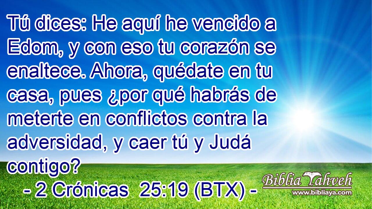 Tú dices: He aquí he vencido a Edom, y con eso tu corazón se enaltece. Ahora, quédate en tu casa, pues ¿por qué habrás de meterte en conflictos contra la adversidad, y caer tú y Judá contigo?