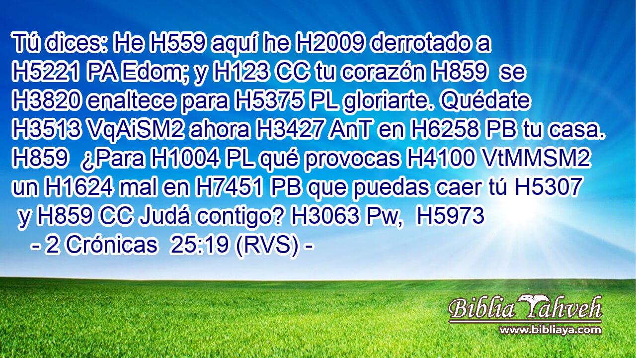Tú dices: He H559 aquí he H2009 derrotado a H5221 PA Edom; y H123 CC tu corazón H859  se H3820 enaltece para H5375 PL gloriarte. Quédate H3513 VqAiSM2 ahora H3427 AnT en H6258 PB tu casa. H859  ¿Para H1004 PL qué provocas H4100 VtMMSM2 un H1624 mal en H7451 PB que puedas caer tú H5307  y H859 CC Judá contigo? H3063 Pw,  H5973 