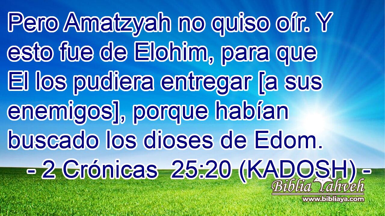  Pero Amatzyah no quiso oír. Y esto fue de Elohim, para que El los pudiera entregar [a sus enemigos], porque habían buscado los dioses de Edom. 