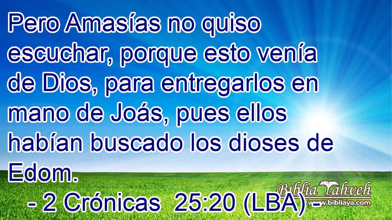 Pero Amasías no quiso escuchar, porque esto venía de Dios, para entregarlos en mano de Joás, pues ellos habían buscado los dioses de Edom.