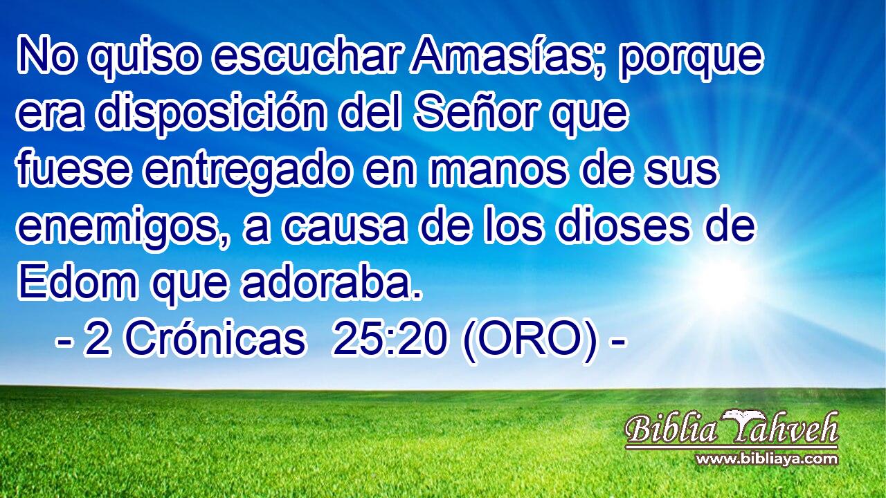  No quiso escuchar Amasías; porque era disposición del Señor que fuese entregado en manos de sus enemigos, a causa de los dioses de Edom que adoraba. 