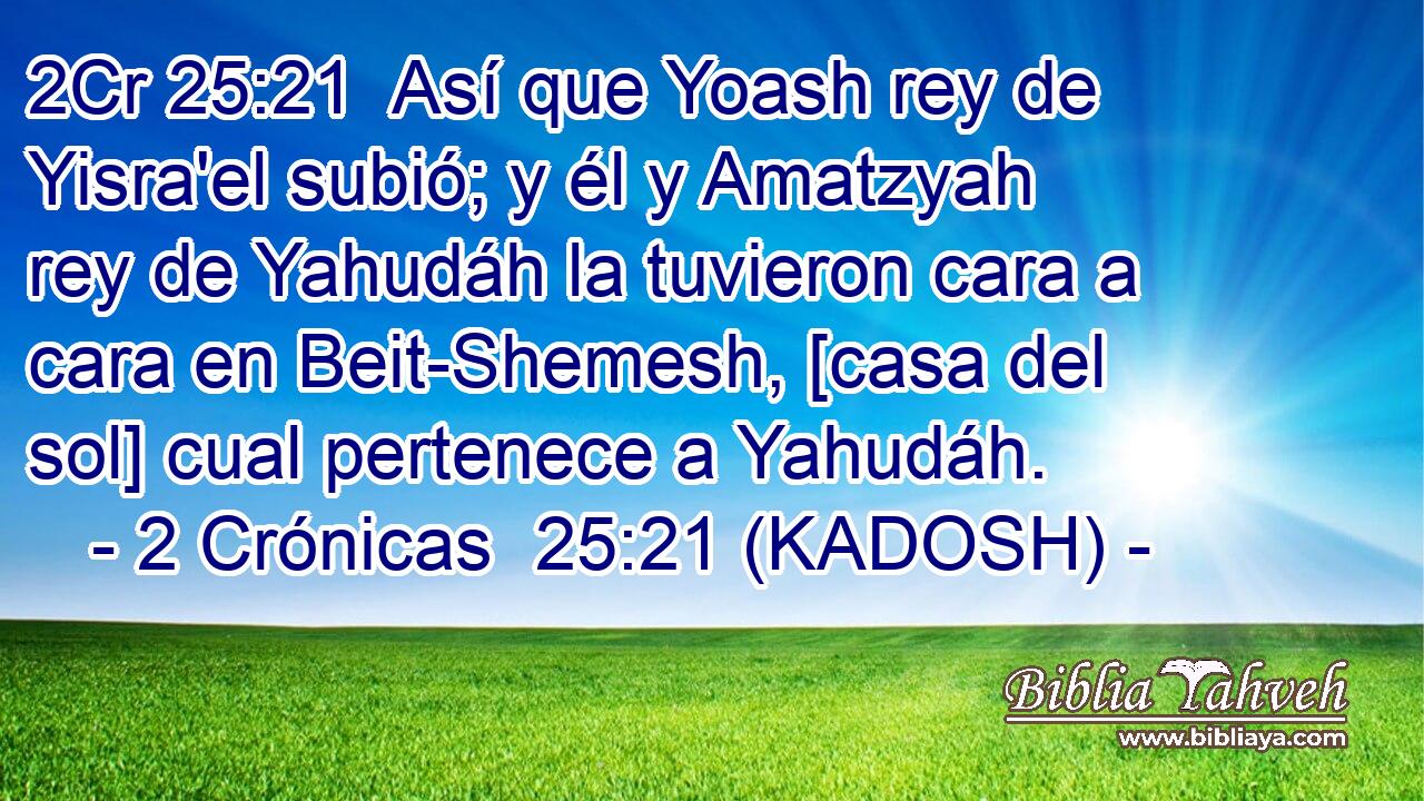  Así que Yoash rey de Yisra'el subió; y él y Amatzyah rey de Yahudáh la tuvieron cara a cara en Beit-Shemesh, [casa del sol] cual pertenece a Yahudáh. 