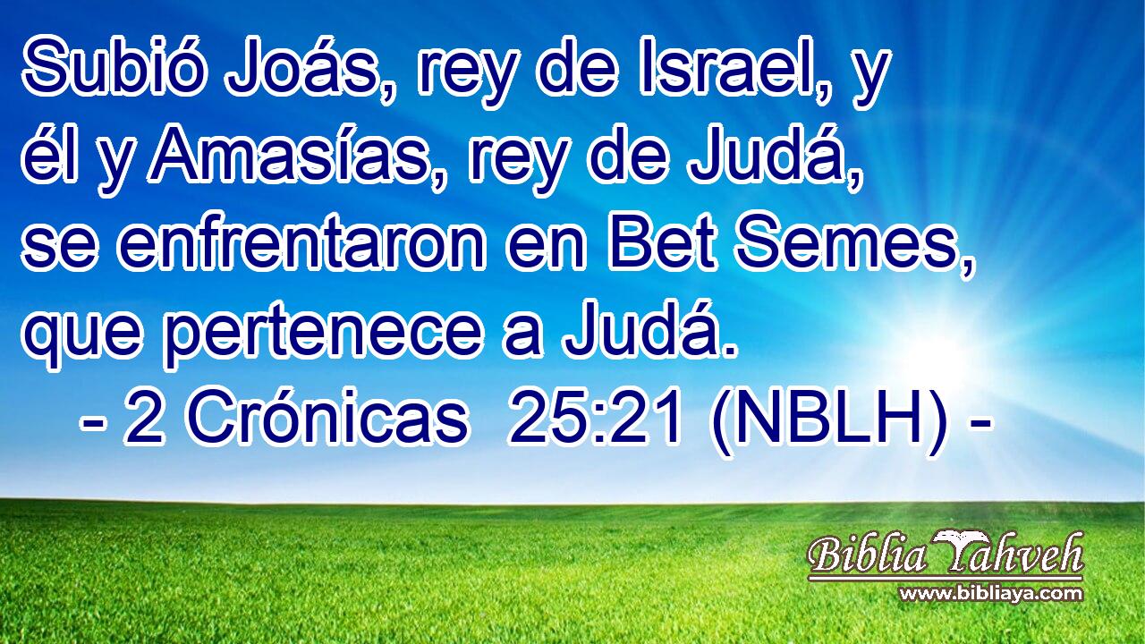  Subió Joás, rey de Israel, y él y Amasías, rey de Judá, se enfrentaron en Bet Semes, que pertenece a Judá. 