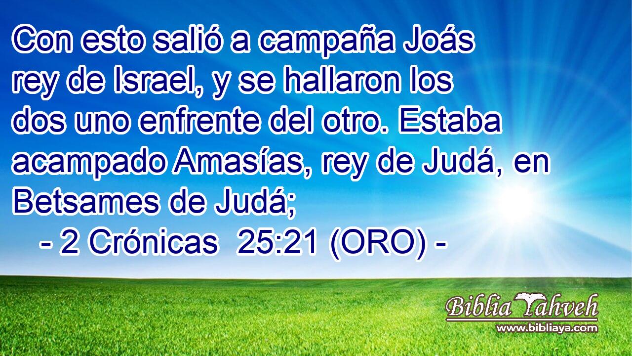  Con esto salió a campaña Joás rey de Israel, y se hallaron los dos uno enfrente del otro. Estaba acampado Amasías, rey de Judá, en Betsames de Judá; 