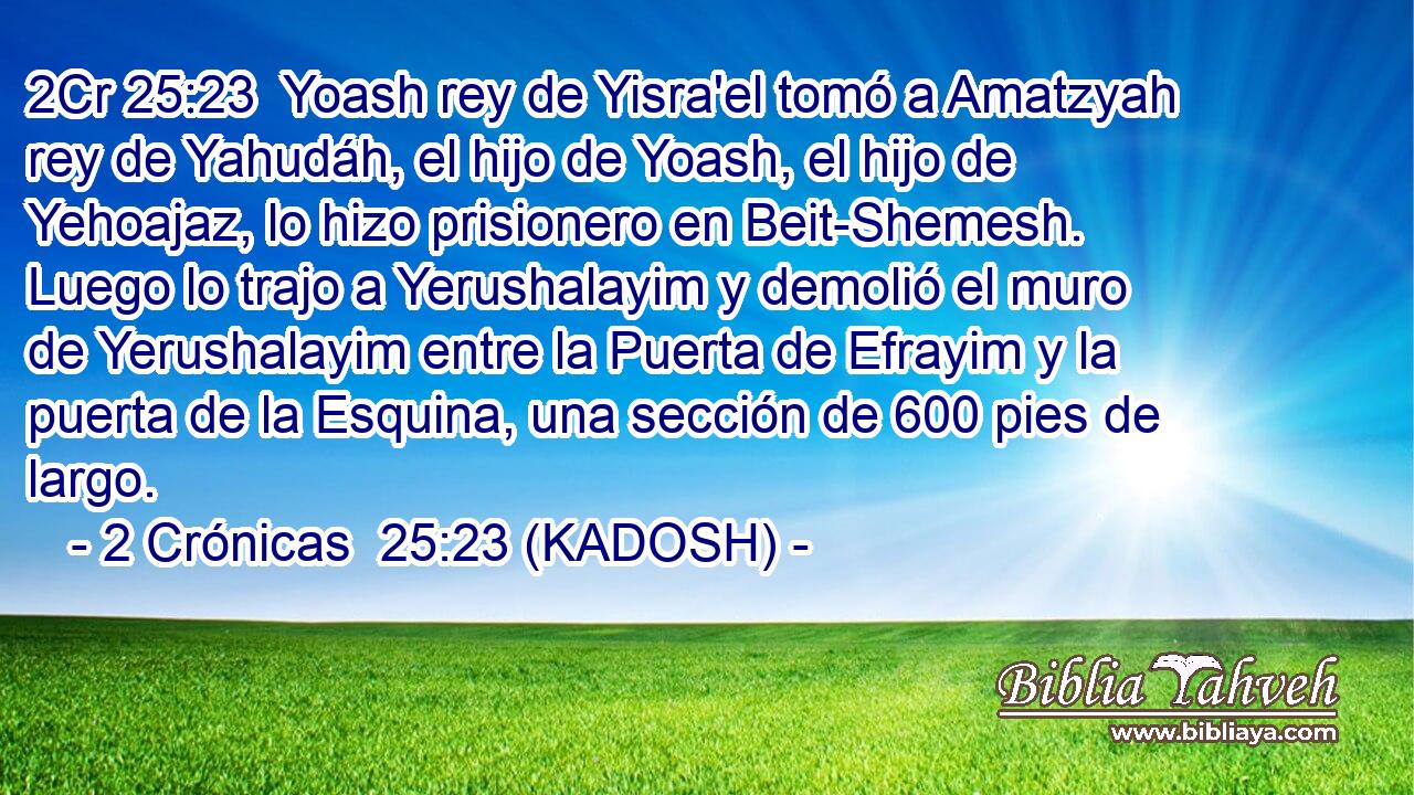  Yoash rey de Yisra'el tomó a Amatzyah rey de Yahudáh, el hijo de Yoash, el hijo de Yehoajaz, lo hizo prisionero en Beit-Shemesh. Luego lo trajo a Yerushalayim y demolió el muro de Yerushalayim entre la Puerta de Efrayim y la puerta de la Esquina, una sección de 600 pies de largo. 