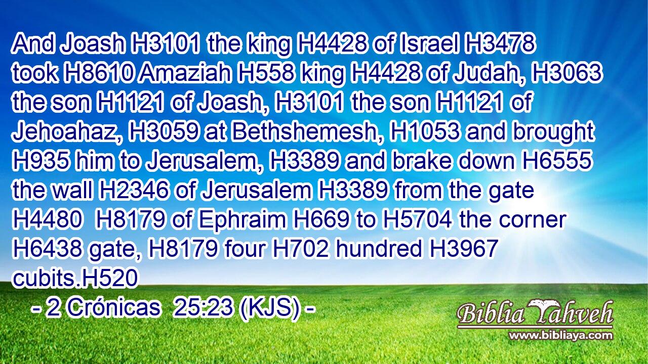 And Joash H3101 the king H4428 of Israel H3478 took H8610 Amaziah H558 king H4428 of Judah, H3063 the son H1121 of Joash, H3101 the son H1121 of Jehoahaz, H3059 at Bethshemesh, H1053 and brought H935 him to Jerusalem, H3389 and brake down H6555 the wall H2346 of Jerusalem H3389 from the gate H4480  H8179 of Ephraim H669 to H5704 the corner H6438 gate, H8179 four H702 hundred H3967 cubits.H520
