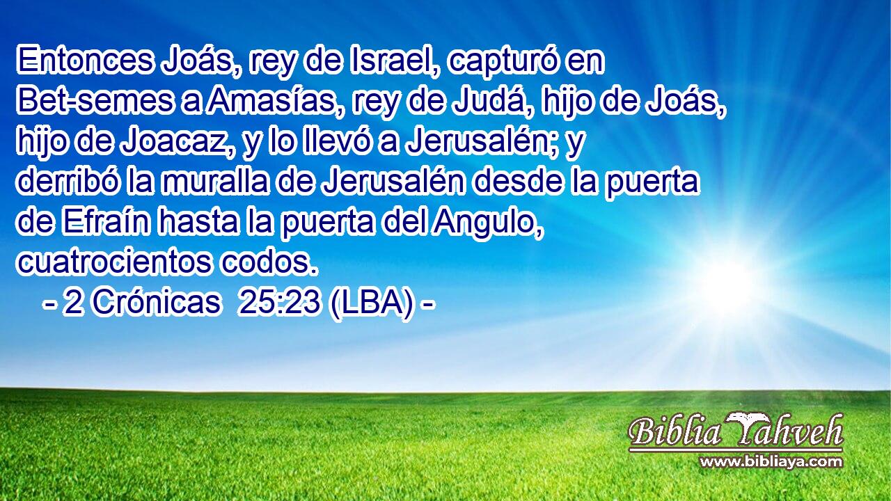 Entonces Joás, rey de Israel, capturó en Bet-semes a Amasías, rey de Judá, hijo de Joás, hijo de Joacaz, y lo llevó a Jerusalén; y derribó la muralla de Jerusalén desde la puerta de Efraín hasta la puerta del Angulo, cuatrocientos codos.